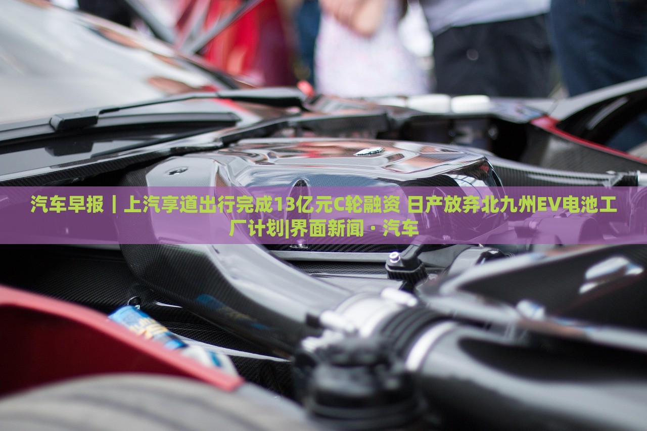 汽車早報(bào)｜上汽享道出行完成13億元C輪融資 日產(chǎn)放棄北九州EV電池工廠計(jì)劃|界面新聞 · 汽車