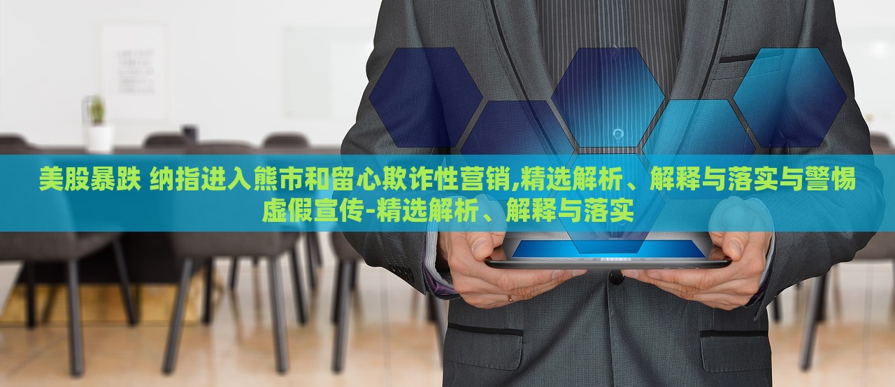 美股暴跌 納指進入熊市和留心欺詐性營銷,精選解析、解釋與落實與警惕虛假宣傳-精選解析、解釋與落實