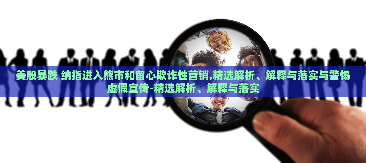 美股暴跌 納指進入熊市和留心欺詐性營銷,精選解析、解釋與落實與警惕虛假宣傳-精選解析、解釋與落實