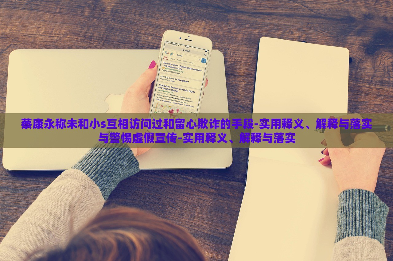 蔡康永稱未和小s互相訪問過和留心欺詐的手段-實用釋義、解釋與落實與警惕虛假宣傳-實用釋義、解釋與落實