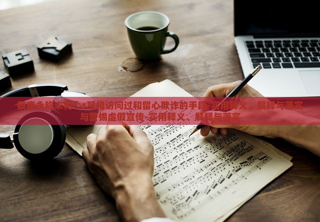 蔡康永稱未和小s互相訪問過和留心欺詐的手段-實用釋義、解釋與落實與警惕虛假宣傳-實用釋義、解釋與落實