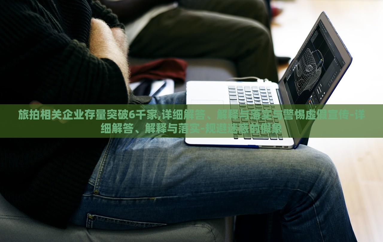 旅拍相關(guān)企業(yè)存量突破6千家,詳細解答、解釋與落實與警惕虛假宣傳-詳細解答、解釋與落實-規(guī)避迷惑的假象