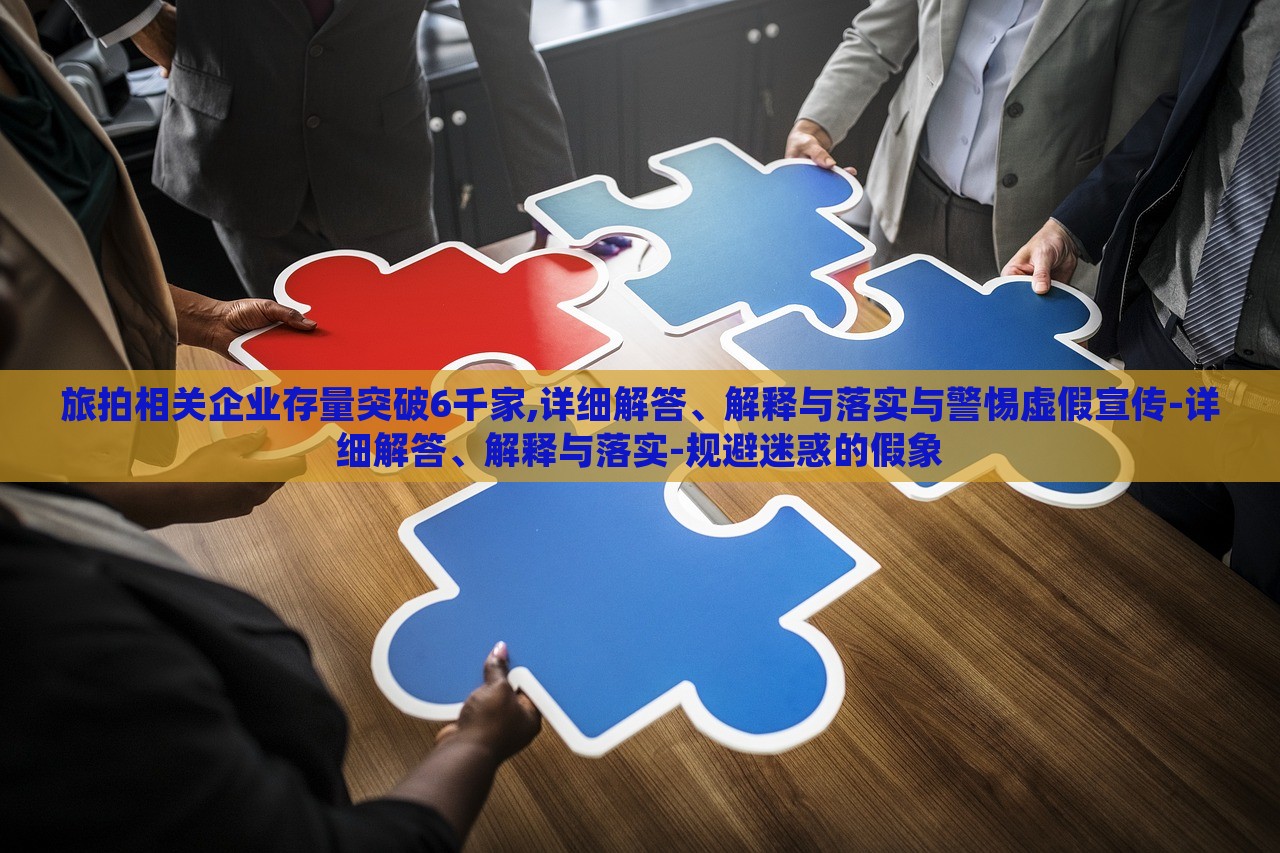旅拍相關(guān)企業(yè)存量突破6千家,詳細解答、解釋與落實與警惕虛假宣傳-詳細解答、解釋與落實-規(guī)避迷惑的假象