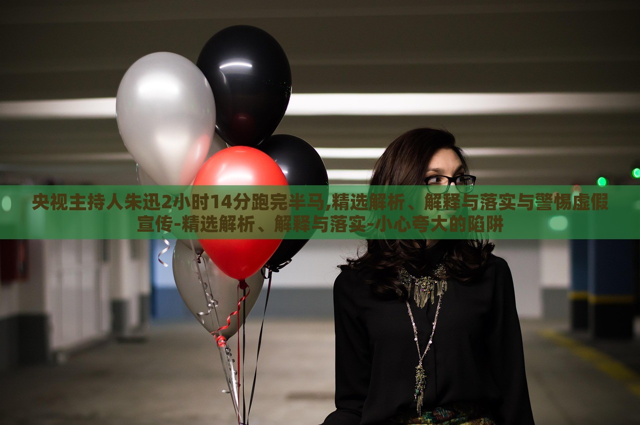 央視主持人朱迅2小時14分跑完半馬,精選解析、解釋與落實與警惕虛假宣傳-精選解析、解釋與落實-小心夸大的陷阱