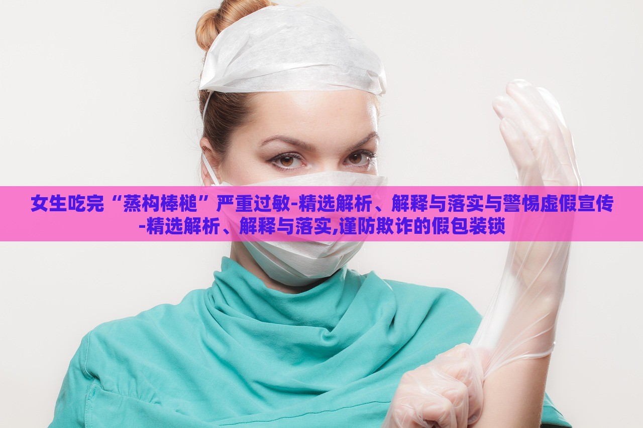 女生吃完“蒸構(gòu)棒槌”嚴(yán)重過敏-精選解析、解釋與落實與警惕虛假宣傳-精選解析、解釋與落實,謹(jǐn)防欺詐的假包裝鎖