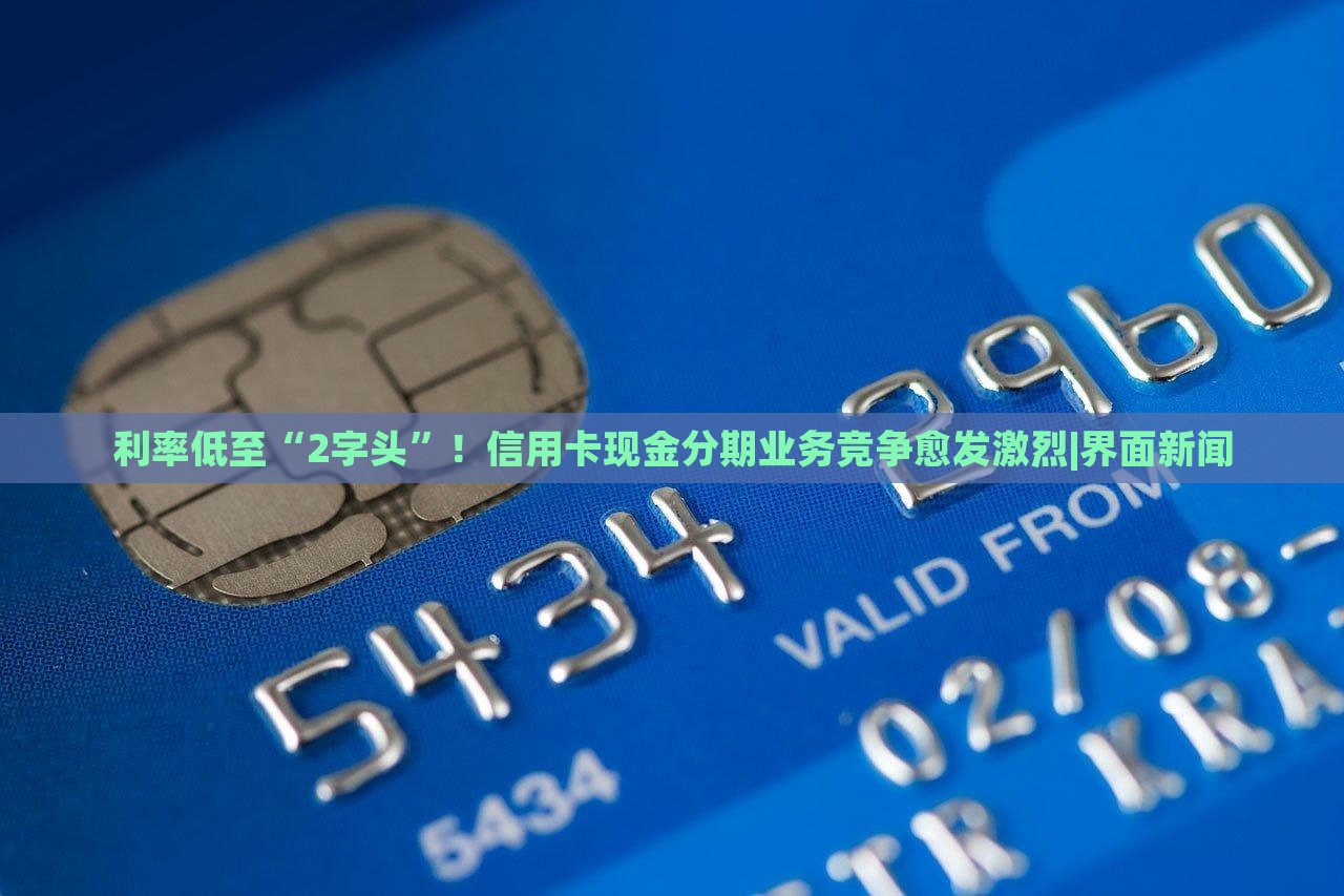 利率低至“2字頭”！信用卡現(xiàn)金分期業(yè)務(wù)競爭愈發(fā)激烈|界面新聞