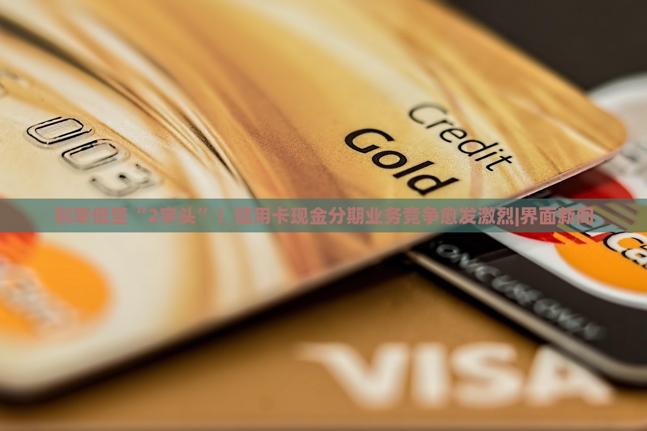 利率低至“2字頭”！信用卡現(xiàn)金分期業(yè)務(wù)競爭愈發(fā)激烈|界面新聞