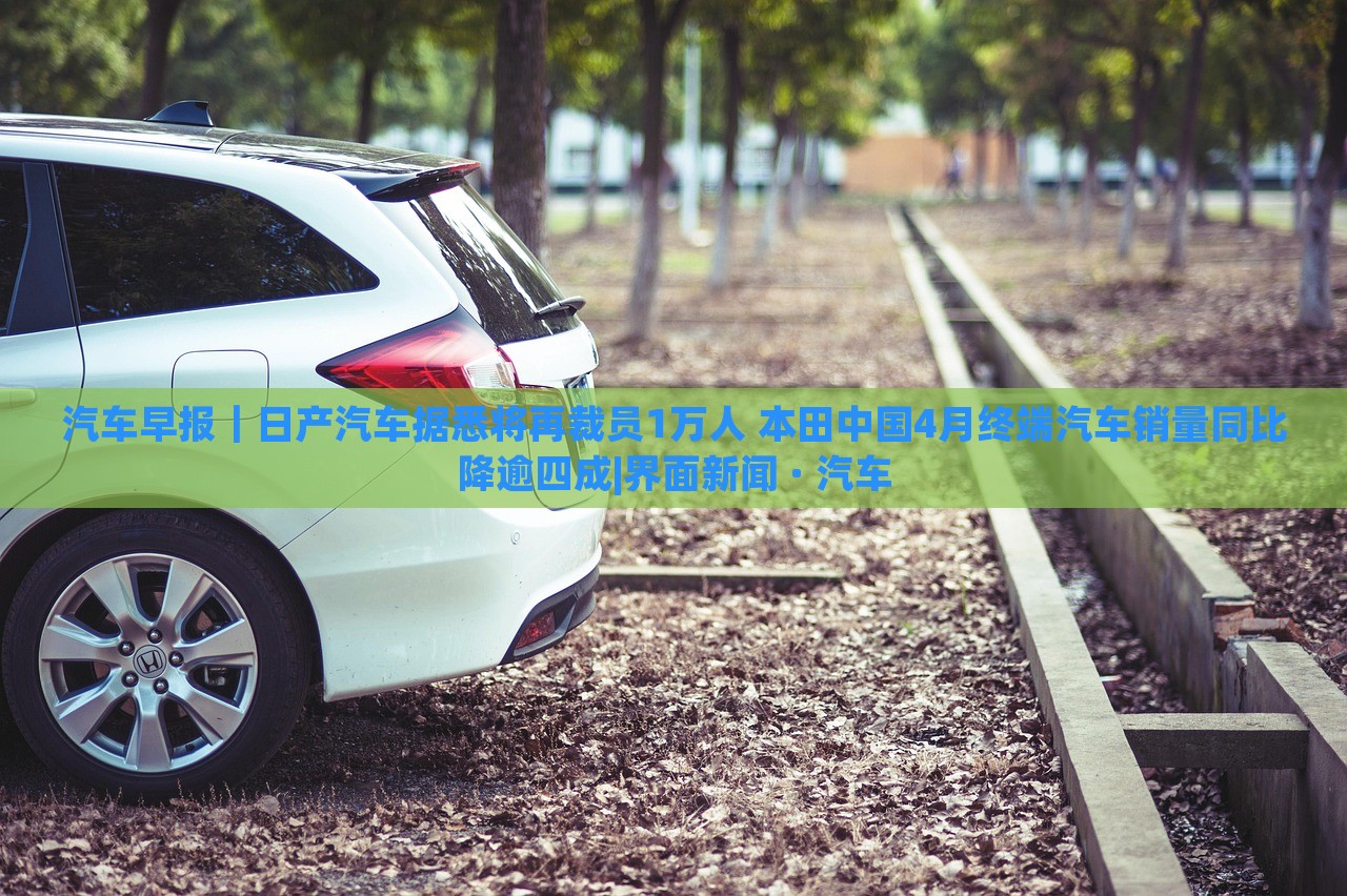 汽車(chē)早報(bào)｜日產(chǎn)汽車(chē)據(jù)悉將再裁員1萬(wàn)人 本田中國(guó)4月終端汽車(chē)銷(xiāo)量同比降逾四成|界面新聞 · 汽車(chē)