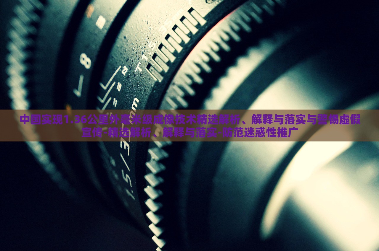 中國實(shí)現(xiàn)1.36公里外毫米級成像技術(shù)精選解析、解釋與落實(shí)與警惕虛假宣傳-精選解析、解釋與落實(shí)-防范迷惑性推廣