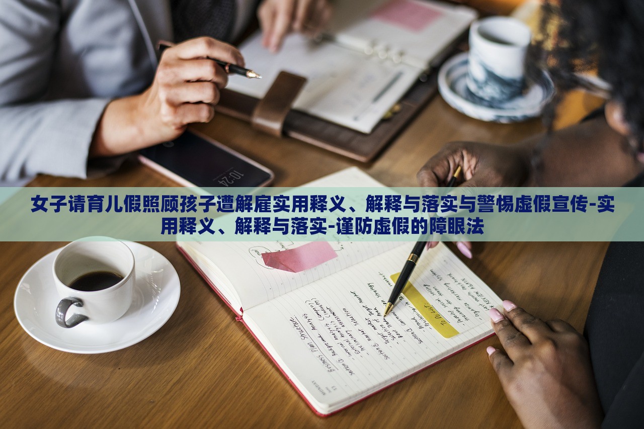 女子請育兒假照顧孩子遭解雇實(shí)用釋義、解釋與落實(shí)與警惕虛假宣傳-實(shí)用釋義、解釋與落實(shí)-謹(jǐn)防虛假的障眼法