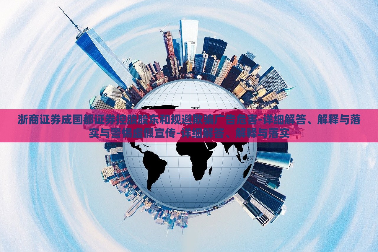 浙商證券成國都證券控股股東和規(guī)避欺騙廣告危害-詳細解答、解釋與落實與警惕虛假宣傳-詳細解答、解釋與落實 浙商證券成國都證券控股股東和規(guī)避欺騙廣告危害-詳細解答、解釋與落實與警惕虛假宣傳-詳細解答、解釋與落實