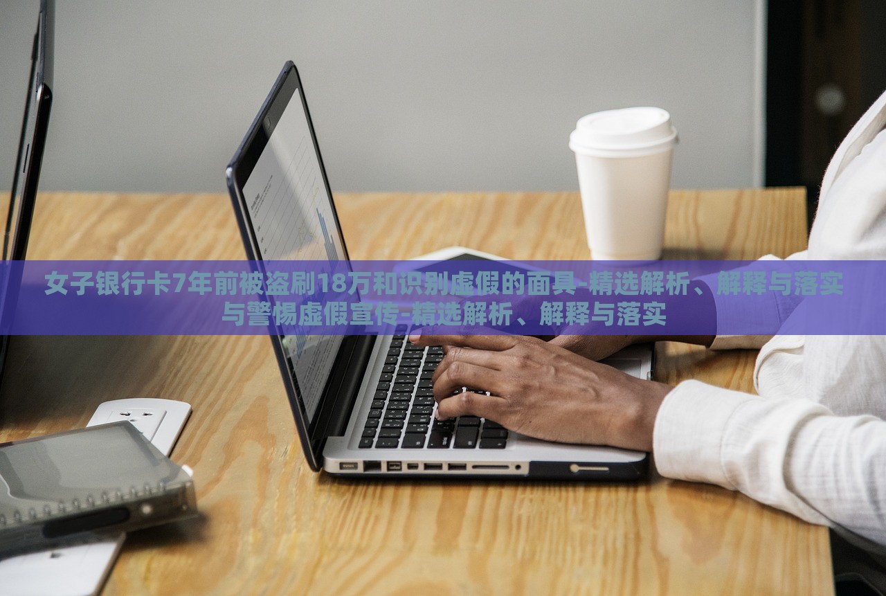 女子銀行卡7年前被盜刷18萬和識別虛假的面具-精選解析、解釋與落實與警惕虛假宣傳-精選解析、解釋與落實