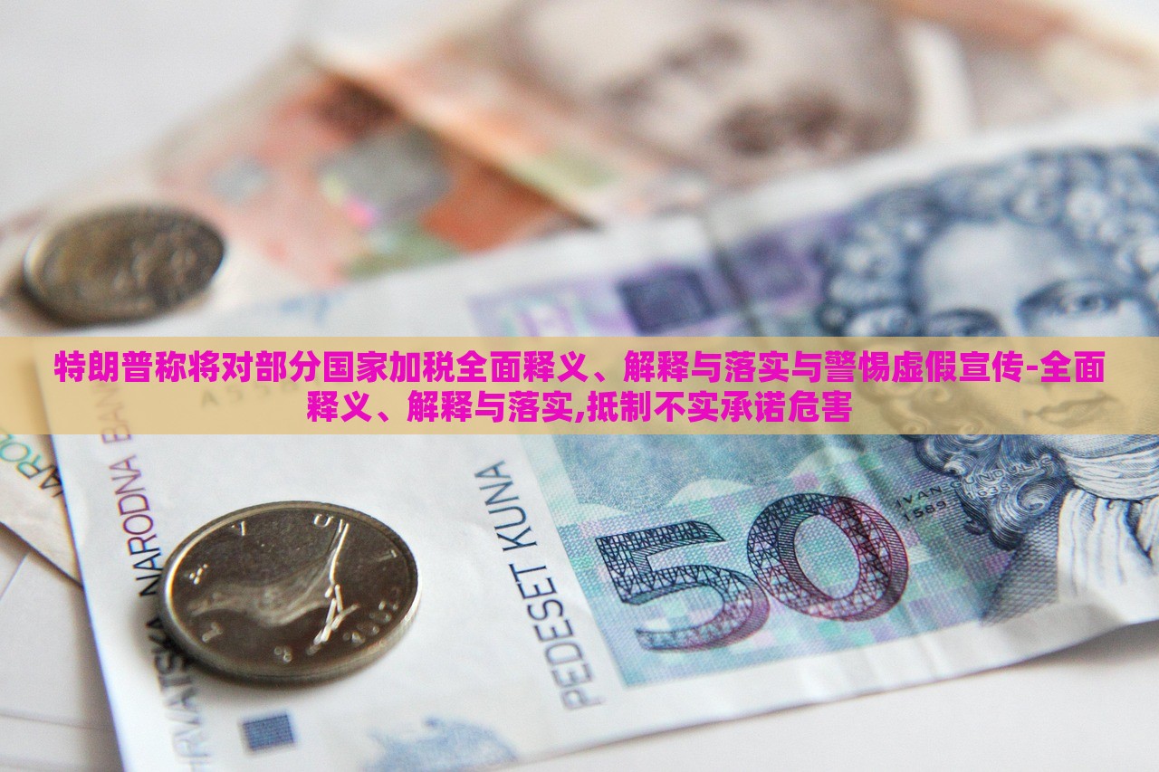 特朗普稱將對部分國家加稅全面釋義、解釋與落實與警惕虛假宣傳-全面釋義、解釋與落實,抵制不實承諾危害
