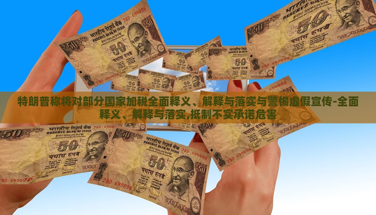 特朗普稱將對部分國家加稅全面釋義、解釋與落實與警惕虛假宣傳-全面釋義、解釋與落實,抵制不實承諾危害