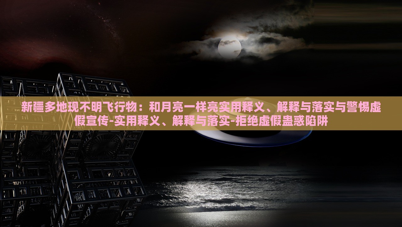 新疆多地現(xiàn)不明飛行物：和月亮一樣亮實(shí)用釋義、解釋與落實(shí)與警惕虛假宣傳-實(shí)用釋義、解釋與落實(shí)-拒絕虛假蠱惑陷阱