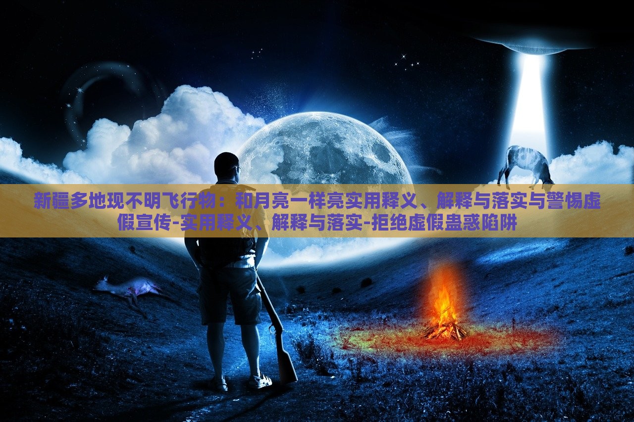 新疆多地現(xiàn)不明飛行物：和月亮一樣亮實(shí)用釋義、解釋與落實(shí)與警惕虛假宣傳-實(shí)用釋義、解釋與落實(shí)-拒絕虛假蠱惑陷阱