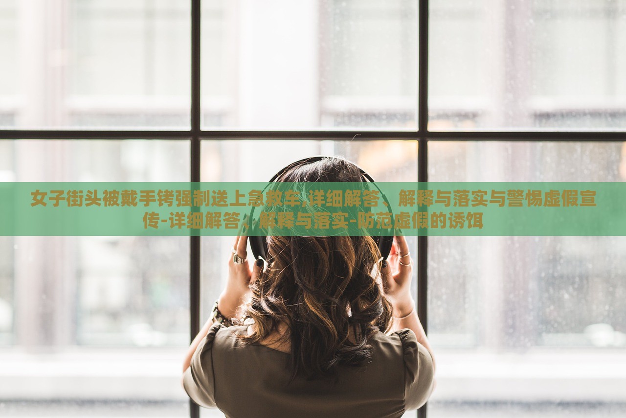 女子街頭被戴手銬強(qiáng)制送上急救車,詳細(xì)解答、解釋與落實(shí)與警惕虛假宣傳-詳細(xì)解答、解釋與落實(shí)-防范虛假的誘餌 女子街頭被戴手銬強(qiáng)制送上急救車,詳細(xì)解答、解釋與落實(shí)與警惕虛假宣傳-詳細(xì)解答、解釋與落實(shí)-防范虛假的誘餌