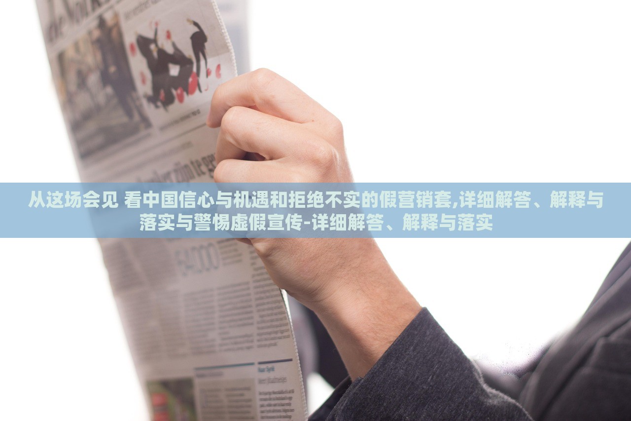 從這場會(huì)見 看中國信心與機(jī)遇和拒絕不實(shí)的假營銷套,詳細(xì)解答、解釋與落實(shí)與警惕虛假宣傳-詳細(xì)解答、解釋與落實(shí) 從這場會(huì)見 看中國信心與機(jī)遇和拒絕不實(shí)的假營銷套,詳細(xì)解答、解釋與落實(shí)與警惕虛假宣傳-詳細(xì)解答、解釋與落實(shí)