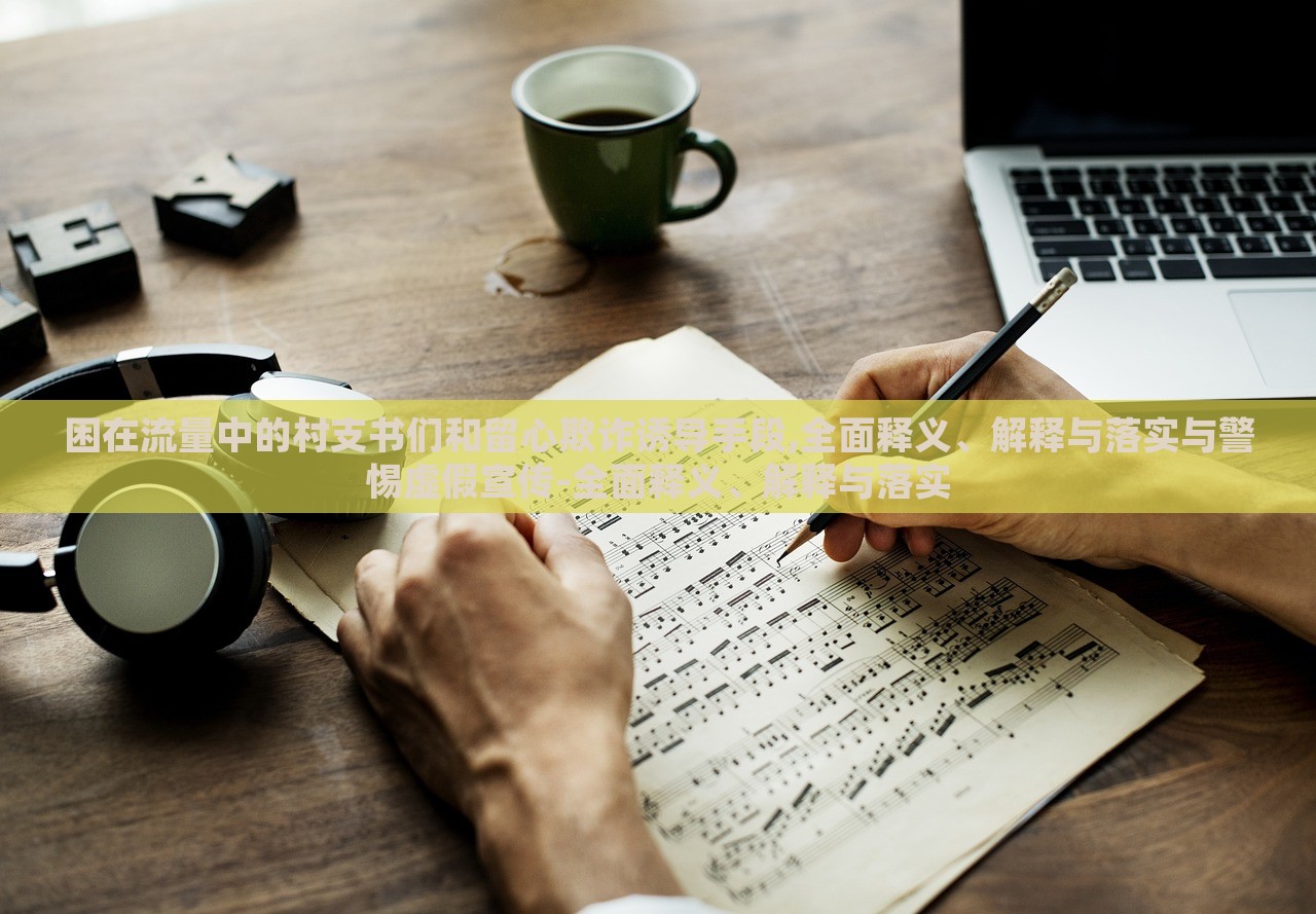 困在流量中的村支書們和留心欺詐誘導手段,全面釋義、解釋與落實與警惕虛假宣傳-全面釋義、解釋與落實