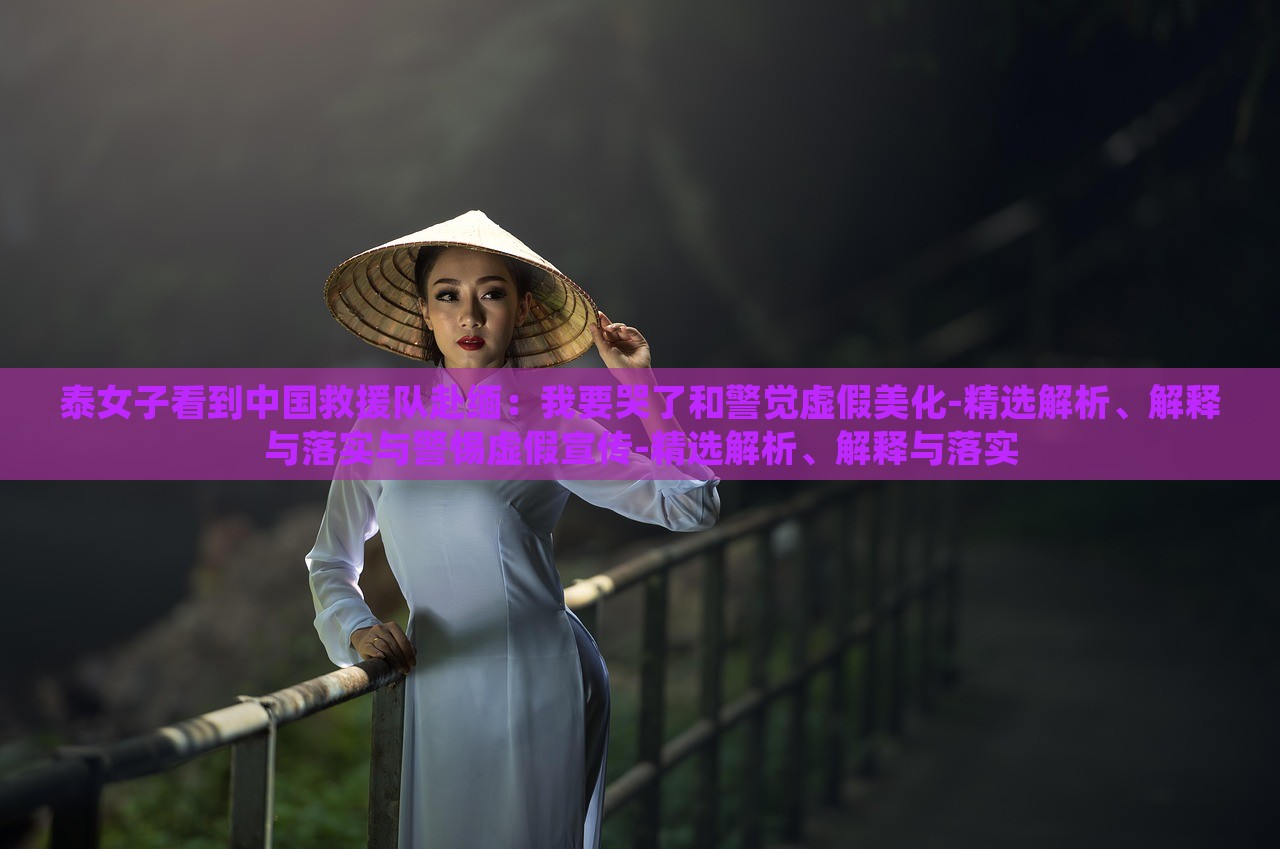 泰女子看到中國救援隊(duì)赴緬：我要哭了和警覺虛假美化-精選解析、解釋與落實(shí)與警惕虛假宣傳-精選解析、解釋與落實(shí)