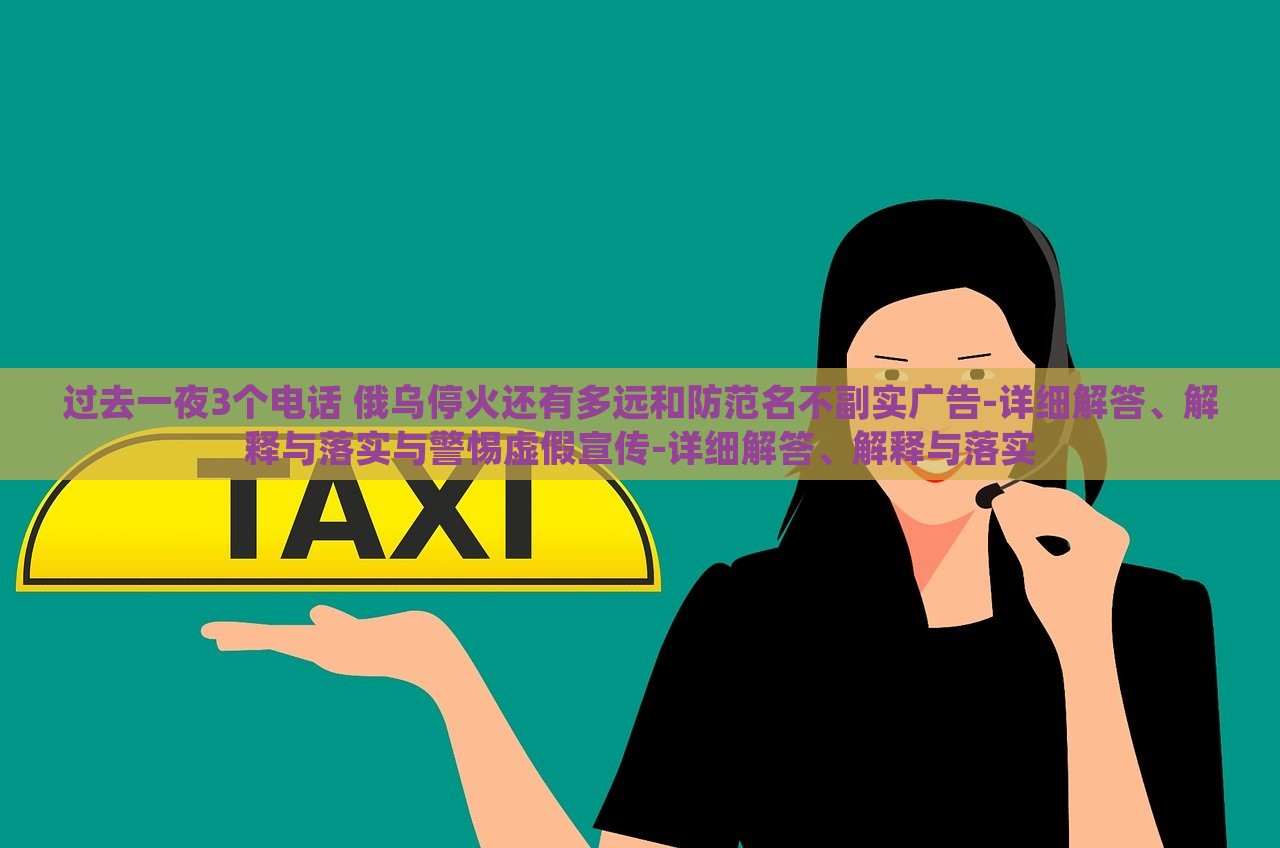 過(guò)去一夜3個(gè)電話(huà) 俄烏?；疬€有多遠(yuǎn)和防范名不副實(shí)廣告-詳細(xì)解答、解釋與落實(shí)與警惕虛假宣傳-詳細(xì)解答、解釋與落實(shí)