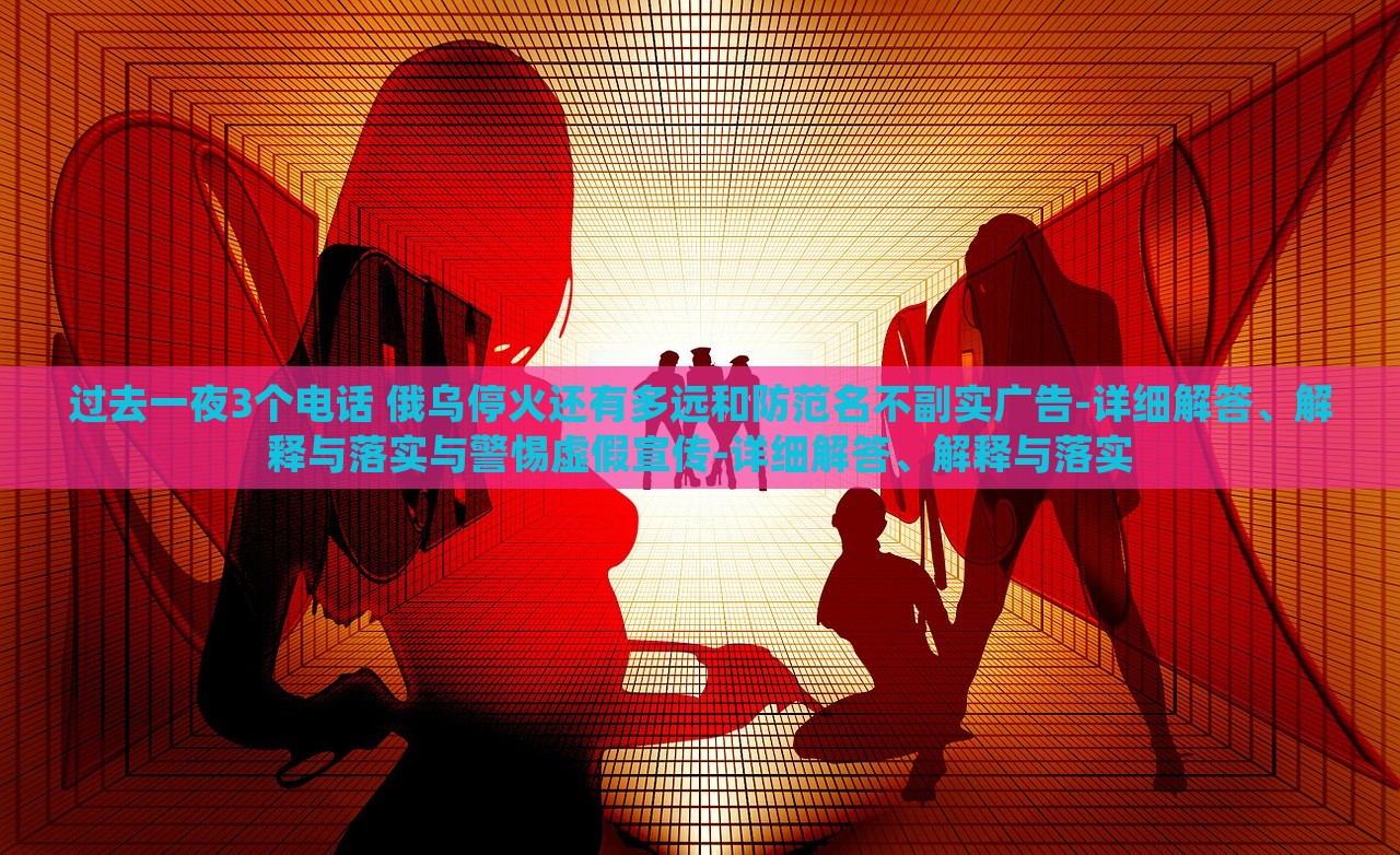 過(guò)去一夜3個(gè)電話(huà) 俄烏停火還有多遠(yuǎn)和防范名不副實(shí)廣告-詳細(xì)解答、解釋與落實(shí)與警惕虛假宣傳-詳細(xì)解答、解釋與落實(shí)