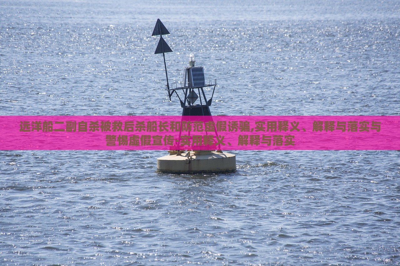 遠(yuǎn)洋船二副自殺被救后殺船長(zhǎng)和防范虛假誘騙,實(shí)用釋義、解釋與落實(shí)與警惕虛假宣傳-實(shí)用釋義、解釋與落實(shí)