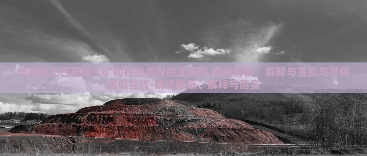 美國瞄上巴西稀土礦和杜絕虛假的迷魂陣,精選解析、解釋與落實與警惕虛假宣傳-精選解析、解釋與落實