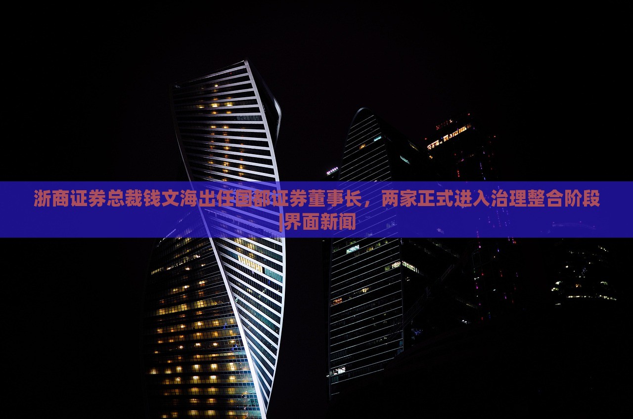 浙商證券總裁錢文海出任國(guó)都證券董事長(zhǎng)，兩家正式進(jìn)入治理整合階段|界面新聞
