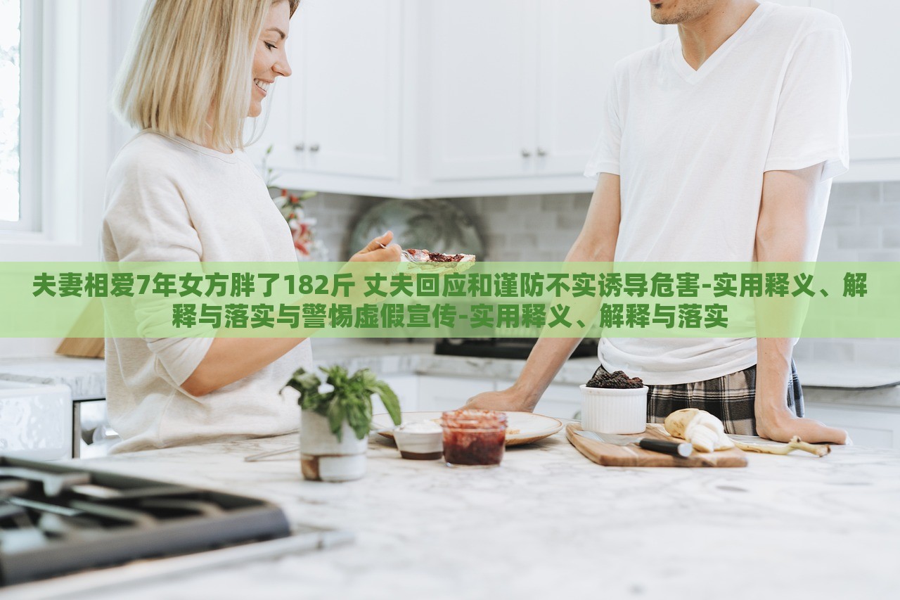 夫妻相愛7年女方胖了182斤 丈夫回應(yīng)和謹(jǐn)防不實(shí)誘導(dǎo)危害-實(shí)用釋義、解釋與落實(shí)與警惕虛假宣傳-實(shí)用釋義、解釋與落實(shí)