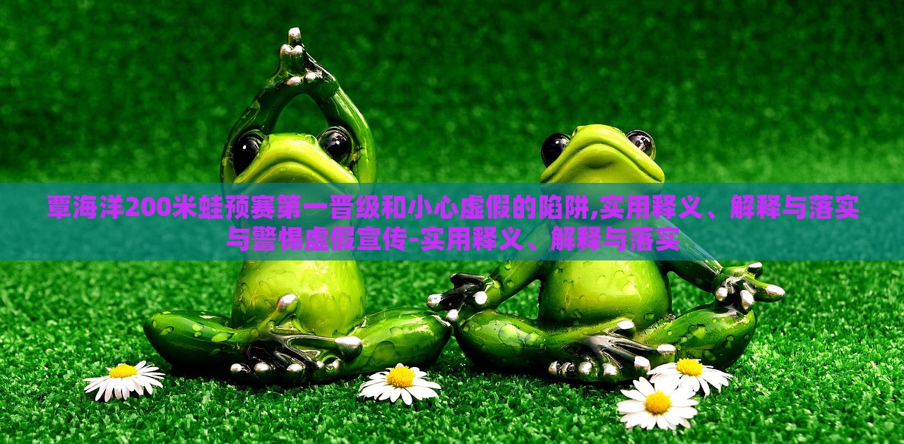 覃海洋200米蛙預賽第一晉級和小心虛假的陷阱,實用釋義、解釋與落實與警惕虛假宣傳-實用釋義、解釋與落實 覃海洋200米蛙預賽第一晉級和小心虛假的陷阱,實用釋義、解釋與落實與警惕虛假宣傳-實用釋義、解釋與落實
