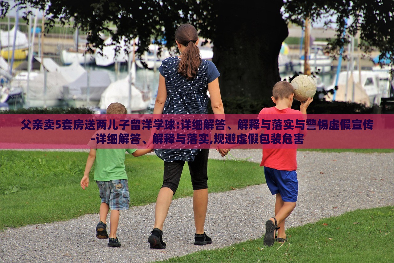 父親賣5套房送兩兒子留洋學球:詳細解答、解釋與落實與警惕虛假宣傳-詳細解答、解釋與落實,規(guī)避虛假包裝危害