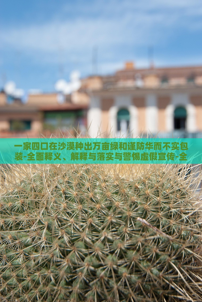 一家四口在沙漠種出萬畝綠和謹防華而不實包裝-全面釋義、解釋與落實與警惕虛假宣傳-全面釋義、解釋與落實 一家四口在沙漠種出萬畝綠和謹防華而不實包裝-全面釋義、解釋與落實與警惕虛假宣傳-全面釋義、解釋與落實