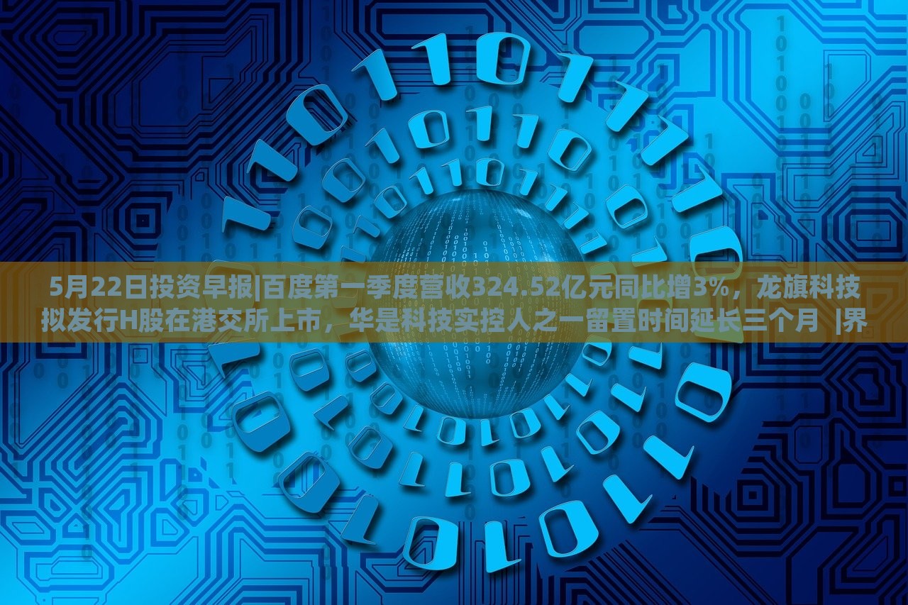 5月22日投資早報|百度第一季度營收324.52億元同比增3%，龍旗科技擬發(fā)行H股在港交所上市，華是科技實控人之一留置時間延長三個月??|界面新聞 · 證券