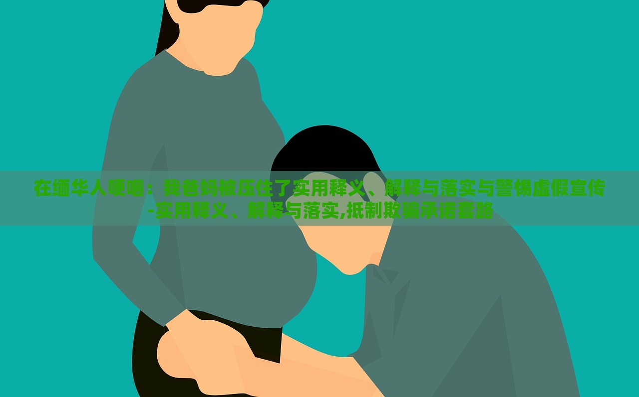 在緬華人哽咽：我爸媽被壓住了實(shí)用釋義、解釋與落實(shí)與警惕虛假宣傳-實(shí)用釋義、解釋與落實(shí),抵制欺騙承諾套路