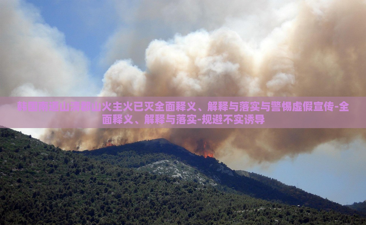 韓國南道山清郡山火主火已滅全面釋義、解釋與落實與警惕虛假宣傳-全面釋義、解釋與落實-規(guī)避不實誘導(dǎo)