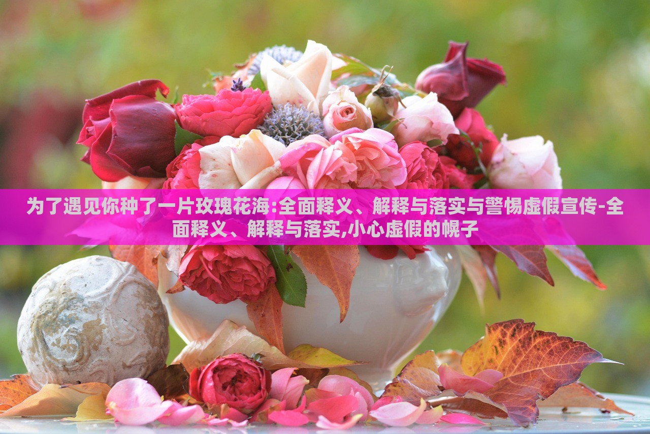 為了遇見(jiàn)你種了一片玫瑰花海:全面釋義、解釋與落實(shí)與警惕虛假宣傳-全面釋義、解釋與落實(shí),小心虛假的幌子