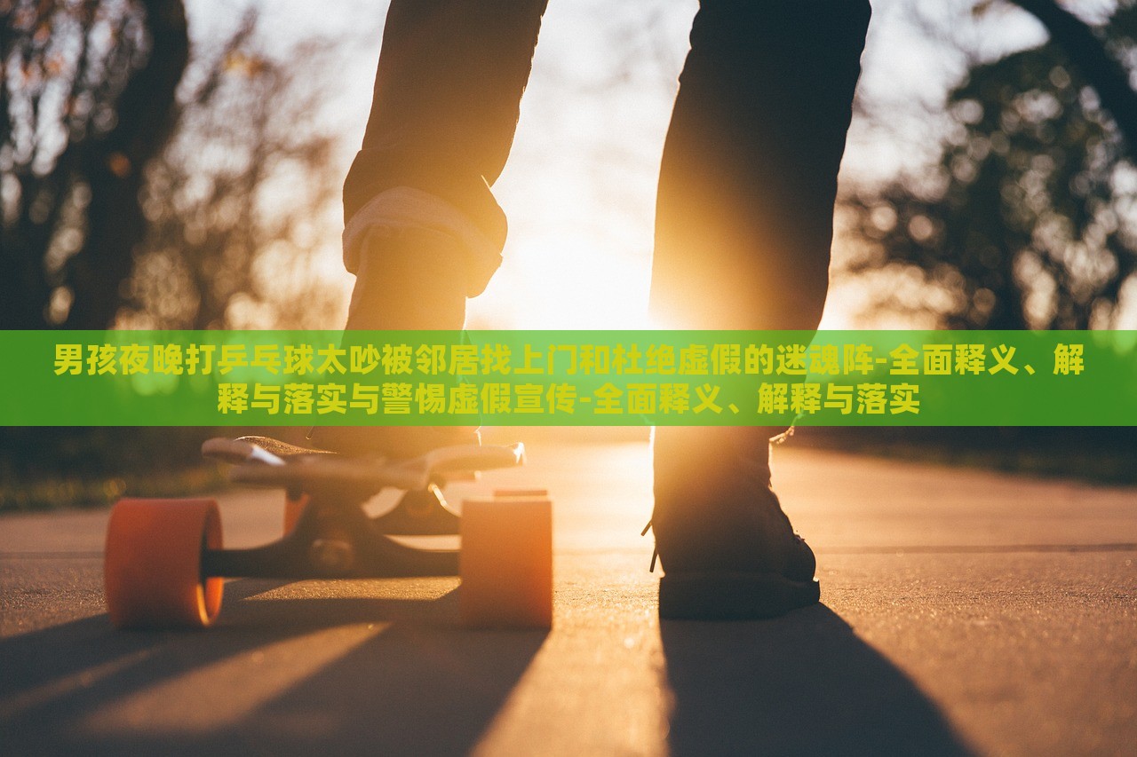 男孩夜晚打乒乓球太吵被鄰居找上門和杜絕虛假的迷魂陣-全面釋義、解釋與落實與警惕虛假宣傳-全面釋義、解釋與落實