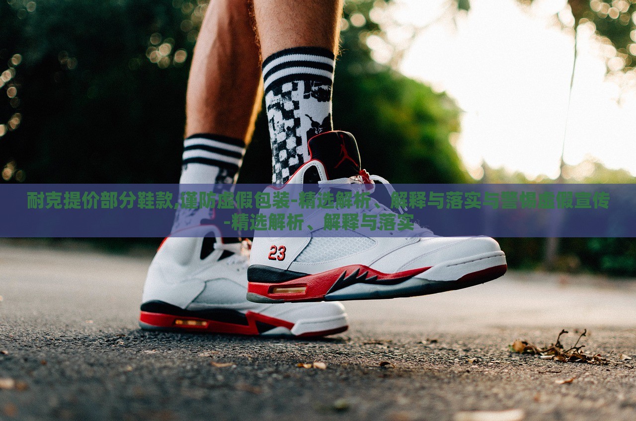 耐克提價(jià)部分鞋款,謹(jǐn)防虛假包裝-精選解析、解釋與落實(shí)與警惕虛假宣傳-精選解析、解釋與落實(shí)