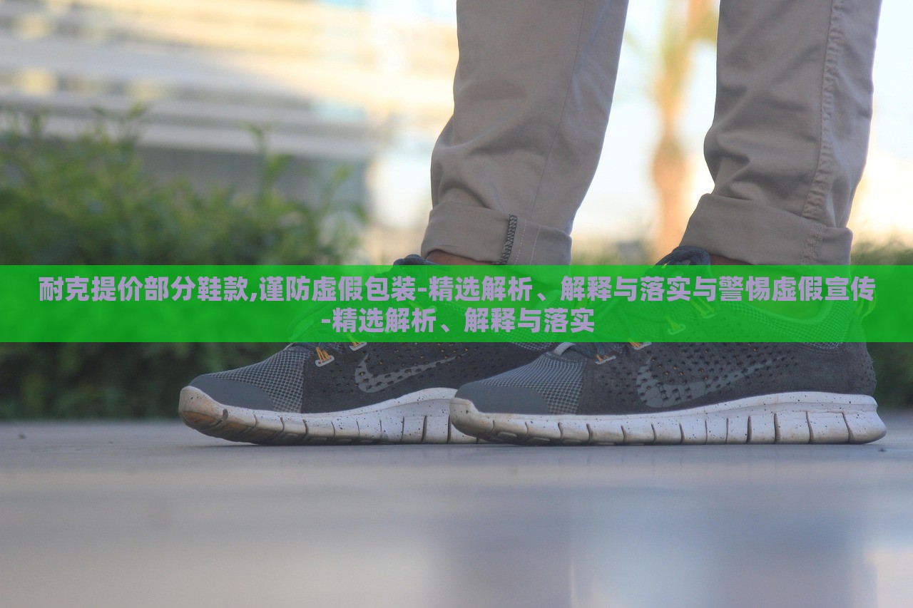 耐克提價(jià)部分鞋款,謹(jǐn)防虛假包裝-精選解析、解釋與落實(shí)與警惕虛假宣傳-精選解析、解釋與落實(shí)