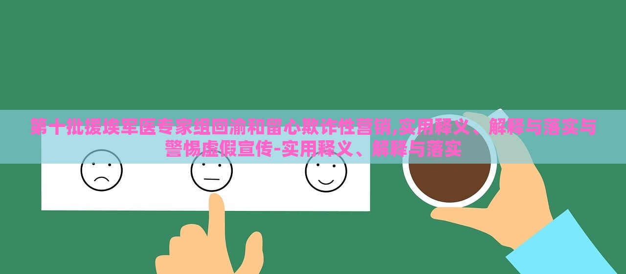 第十批援埃軍醫(yī)專家組回渝和留心欺詐性營銷,實(shí)用釋義、解釋與落實(shí)與警惕虛假宣傳-實(shí)用釋義、解釋與落實(shí)