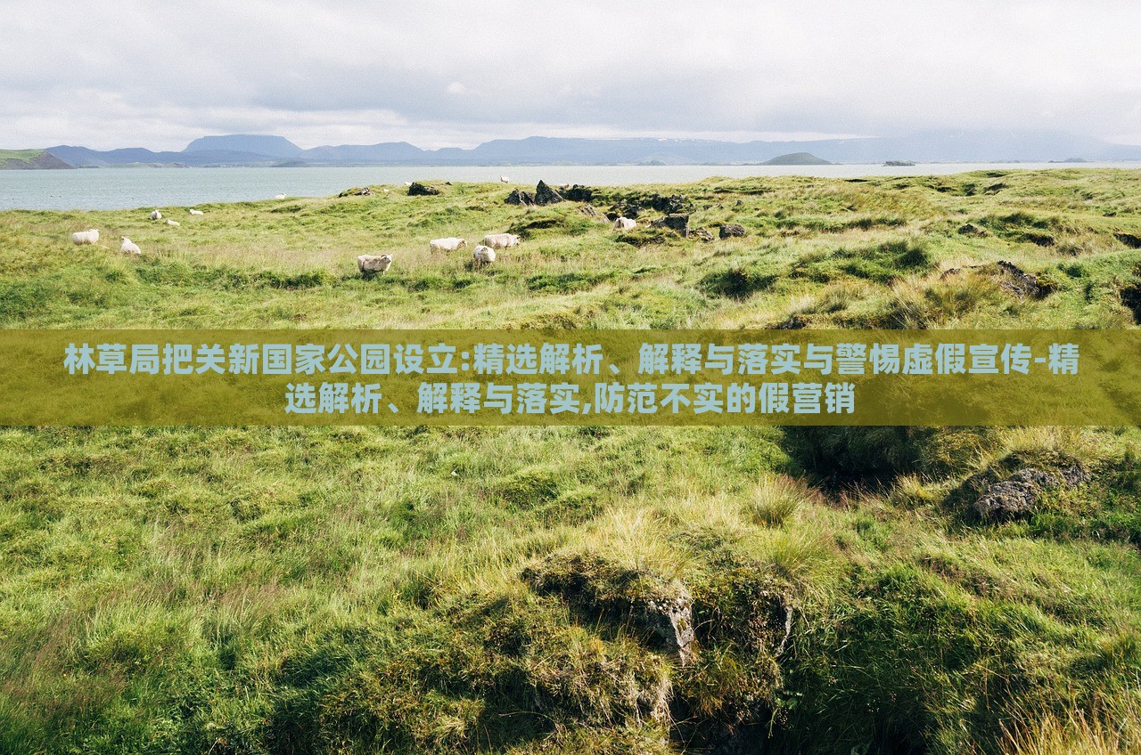 林草局把關(guān)新國(guó)家公園設(shè)立:精選解析、解釋與落實(shí)與警惕虛假宣傳-精選解析、解釋與落實(shí),防范不實(shí)的假營(yíng)銷