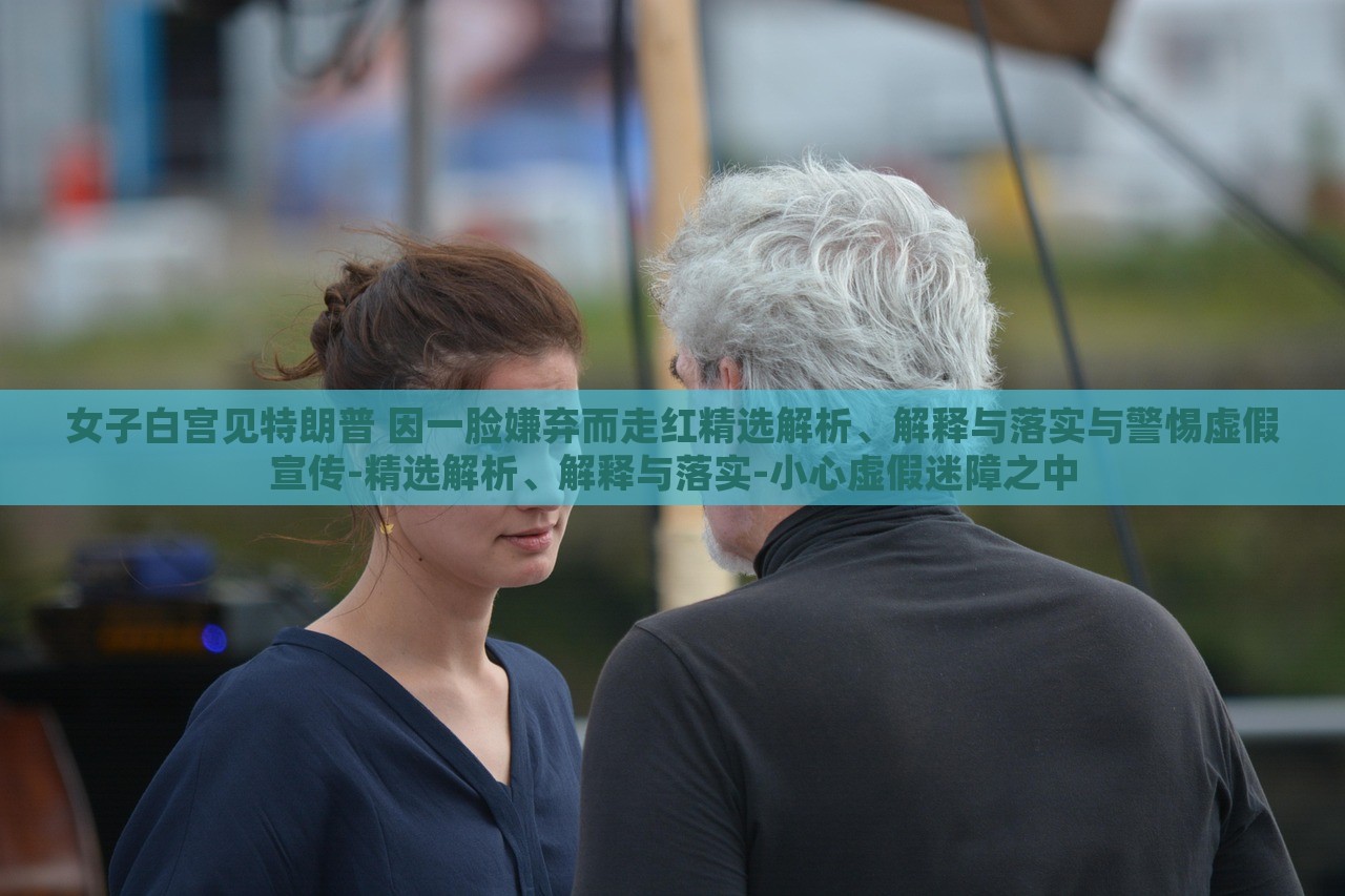 女子白宮見(jiàn)特朗普 因一臉嫌棄而走紅精選解析、解釋與落實(shí)與警惕虛假宣傳-精選解析、解釋與落實(shí)-小心虛假迷障之中