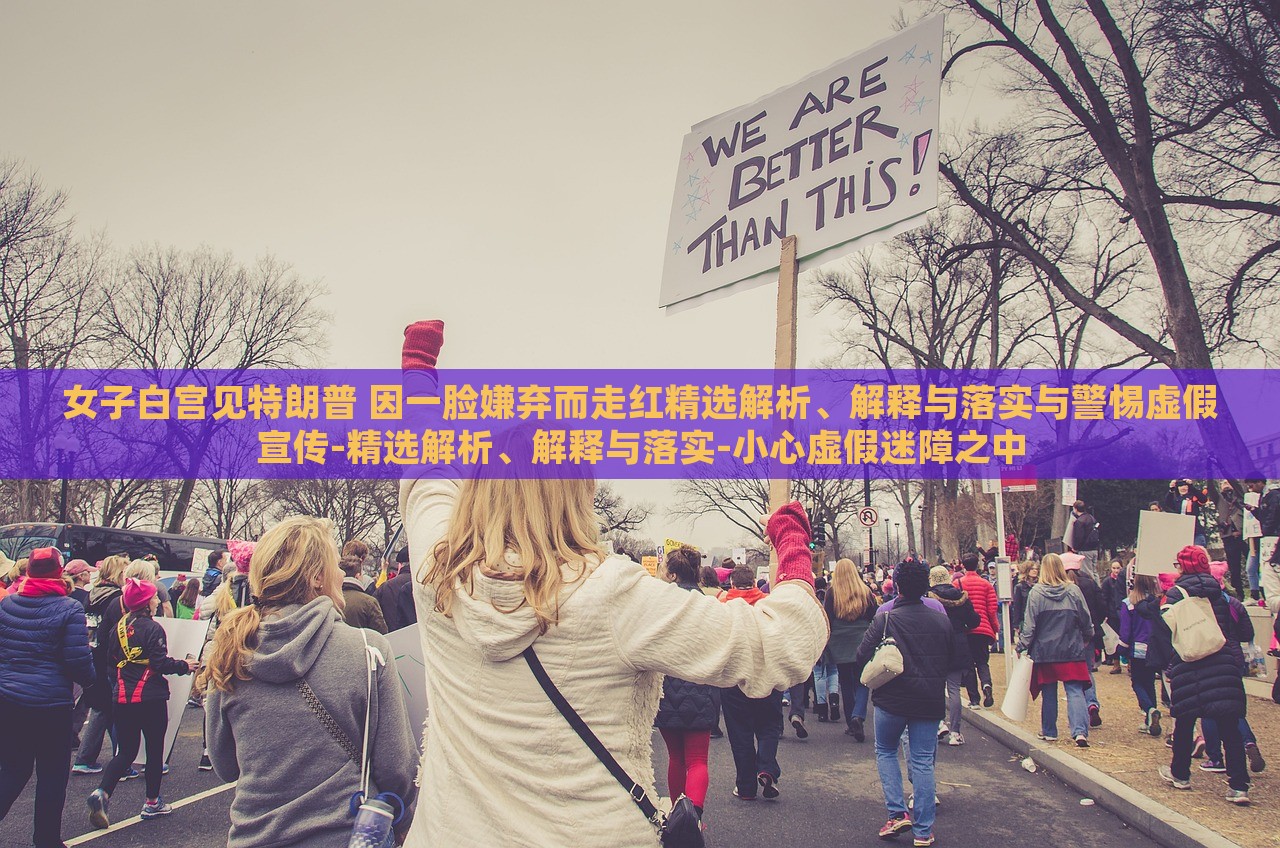 女子白宮見(jiàn)特朗普 因一臉嫌棄而走紅精選解析、解釋與落實(shí)與警惕虛假宣傳-精選解析、解釋與落實(shí)-小心虛假迷障之中