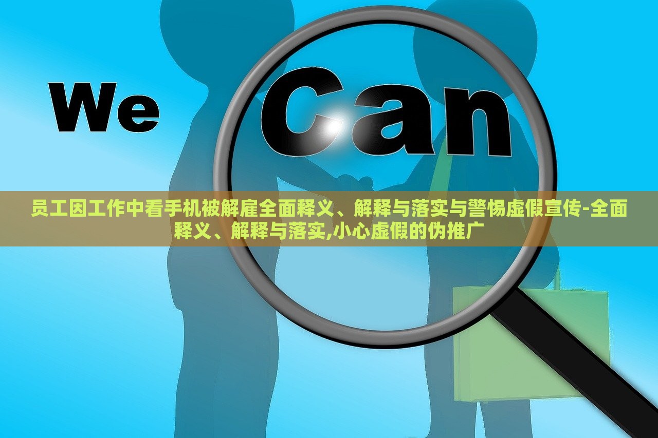 員工因工作中看手機被解雇全面釋義、解釋與落實與警惕虛假宣傳-全面釋義、解釋與落實,小心虛假的偽推廣