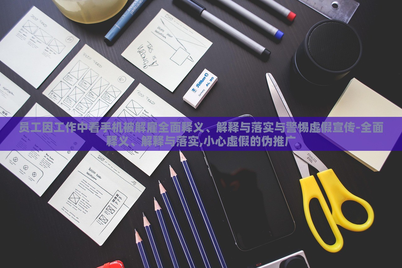 員工因工作中看手機被解雇全面釋義、解釋與落實與警惕虛假宣傳-全面釋義、解釋與落實,小心虛假的偽推廣