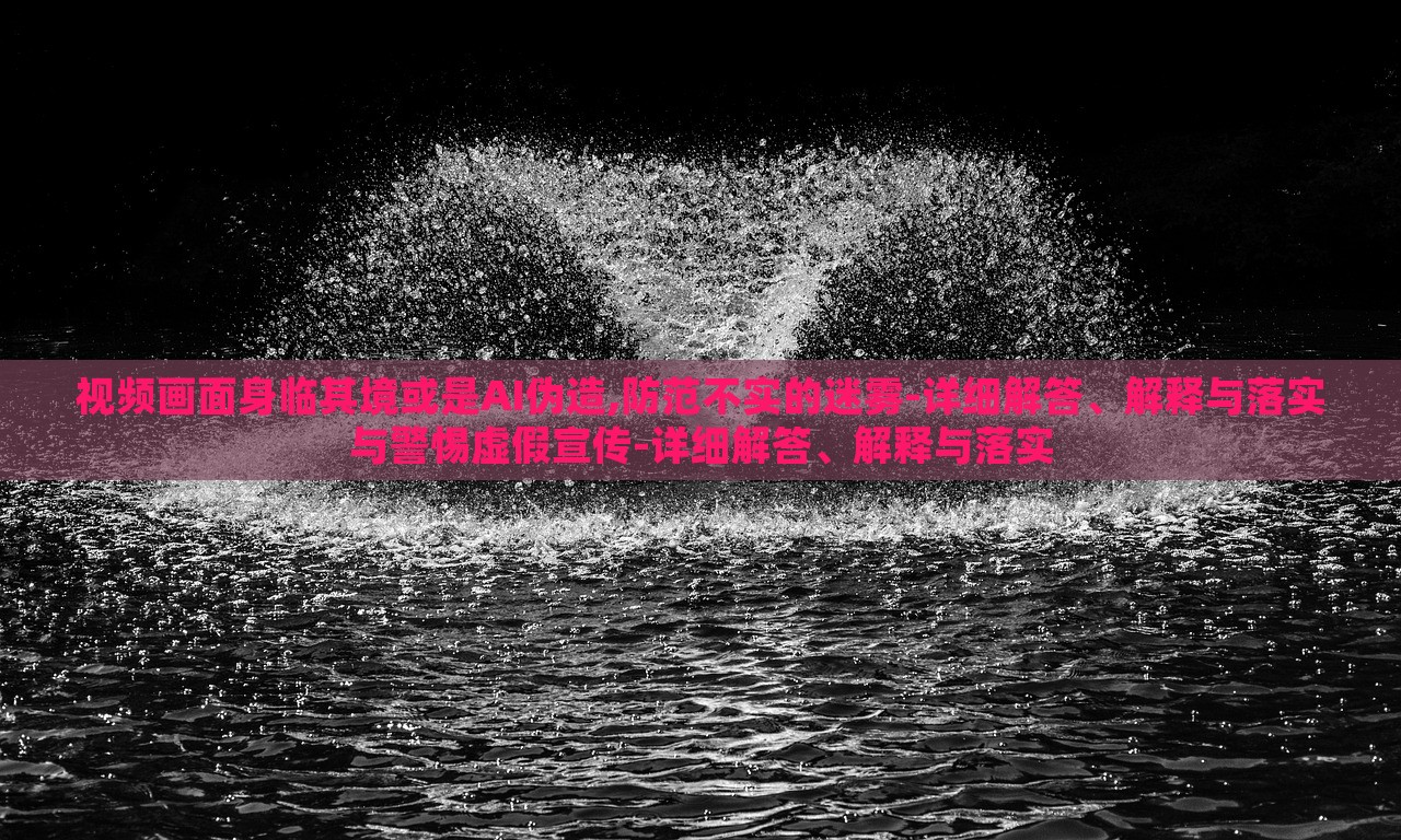 視頻畫面身臨其境或是AI偽造,防范不實的迷霧-詳細解答、解釋與落實與警惕虛假宣傳-詳細解答、解釋與落實