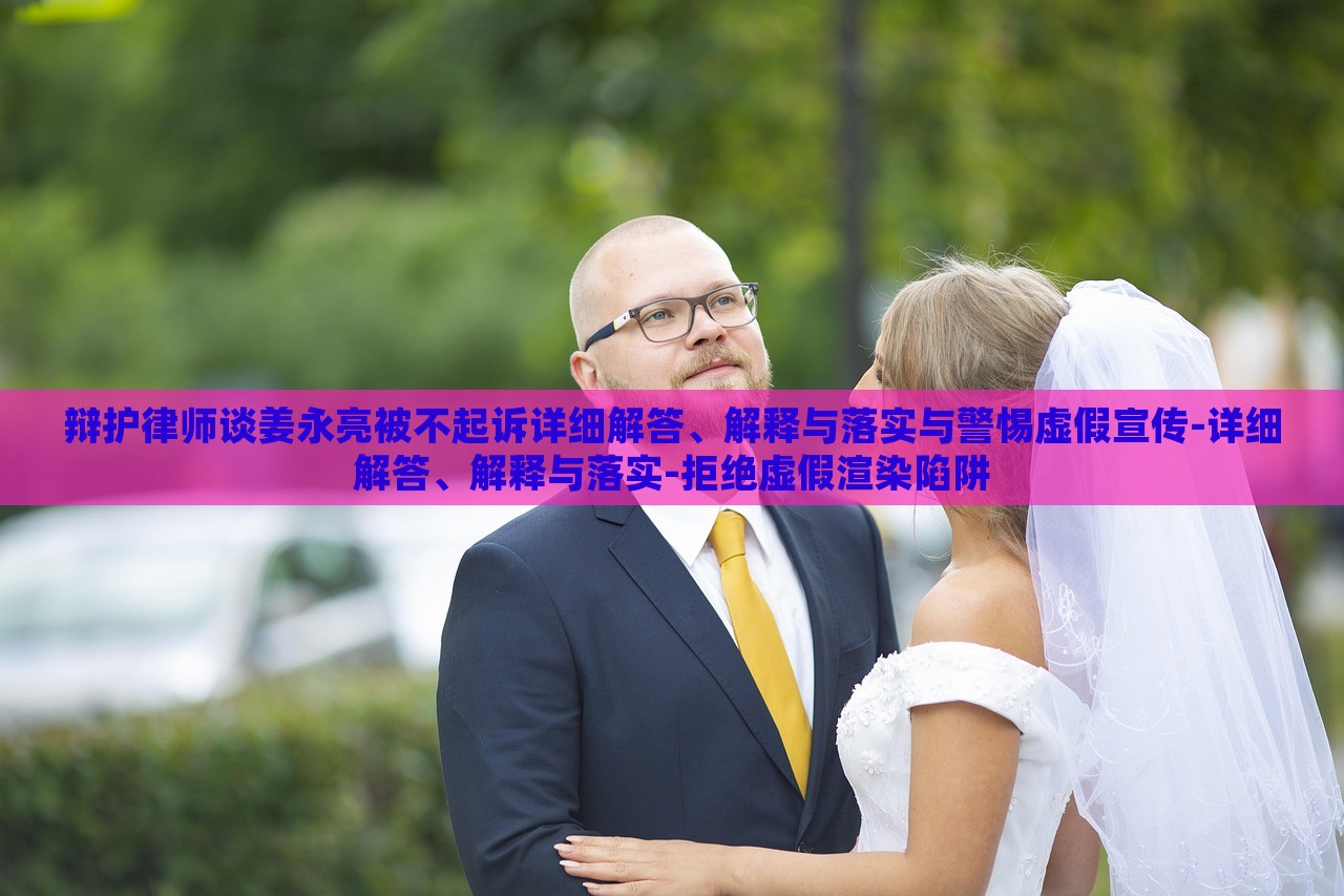 辯護(hù)律師談姜永亮被不起訴詳細(xì)解答、解釋與落實(shí)與警惕虛假宣傳-詳細(xì)解答、解釋與落實(shí)-拒絕虛假渲染陷阱