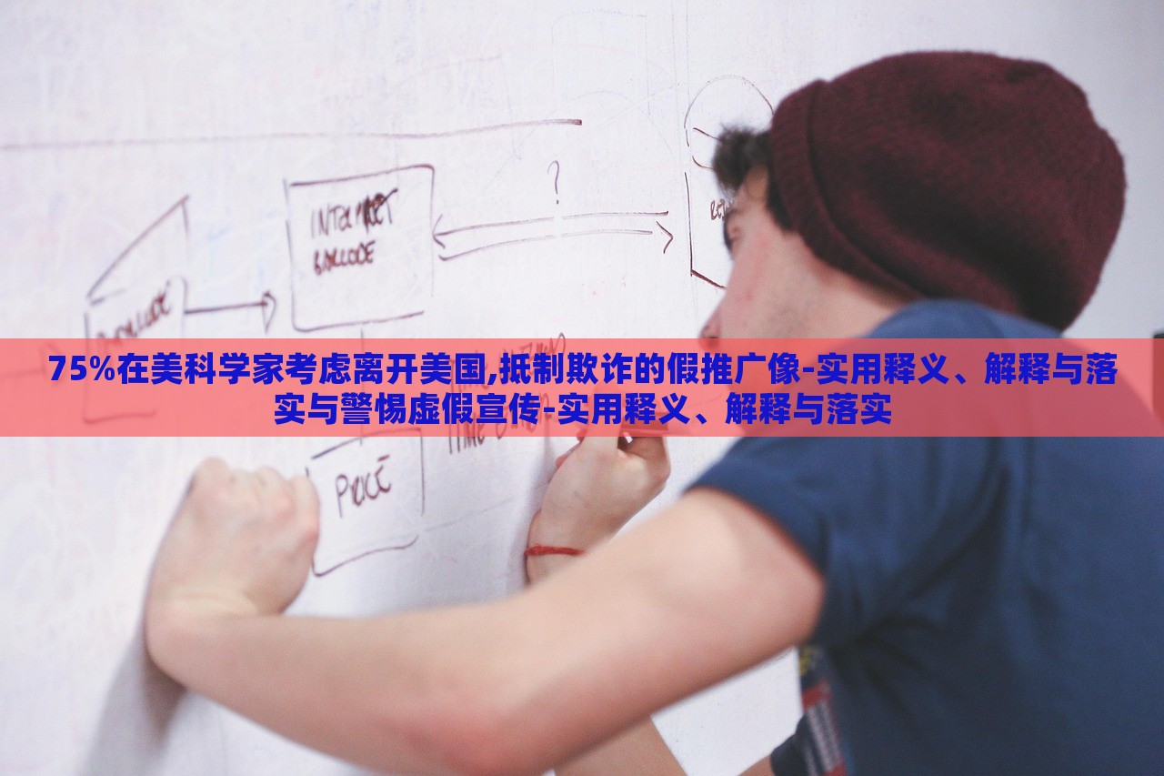 75%在美科學(xué)家考慮離開美國,抵制欺詐的假推廣像-實用釋義、解釋與落實與警惕虛假宣傳-實用釋義、解釋與落實