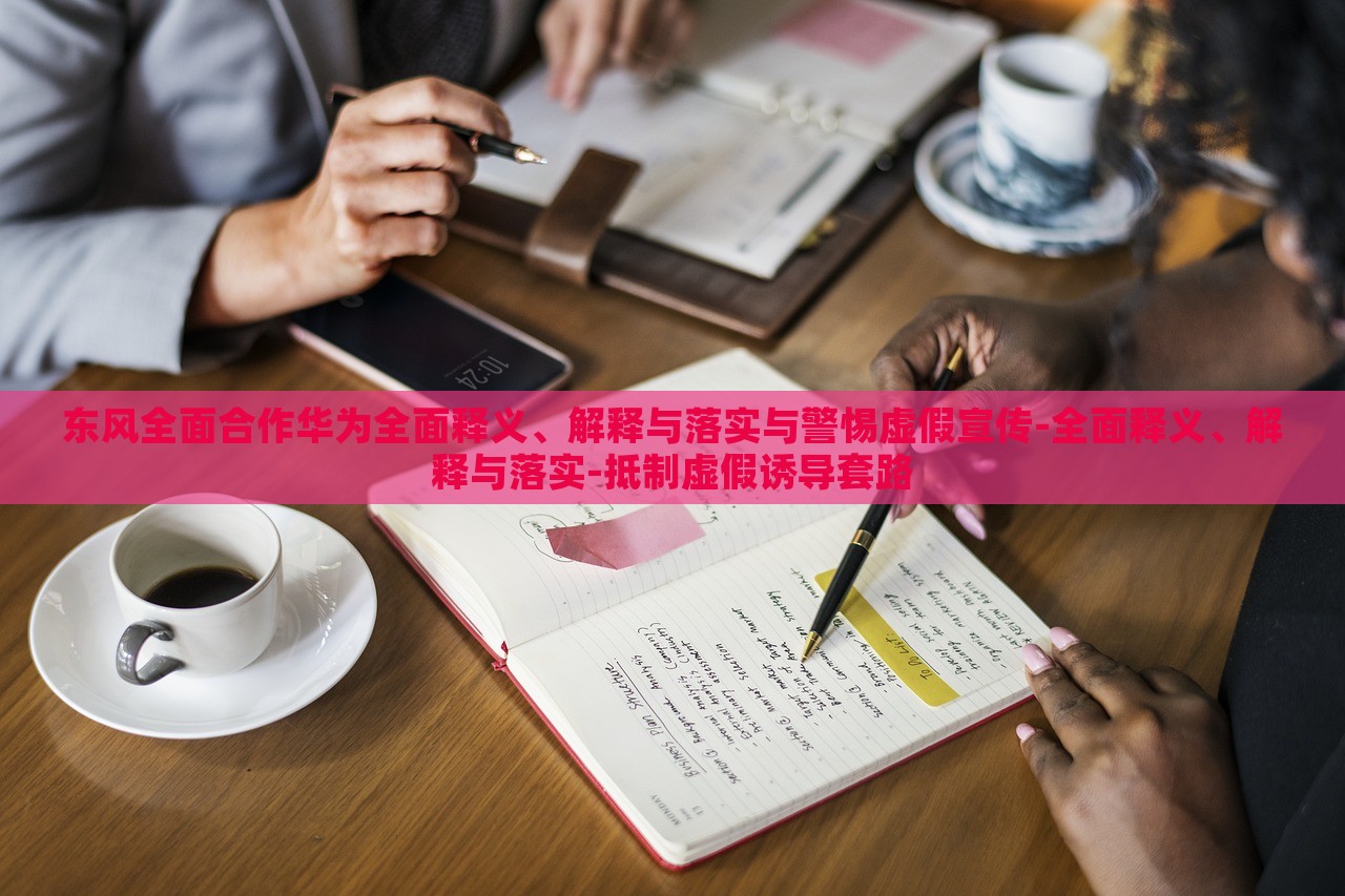 東風(fēng)全面合作華為全面釋義、解釋與落實與警惕虛假宣傳-全面釋義、解釋與落實-抵制虛假誘導(dǎo)套路